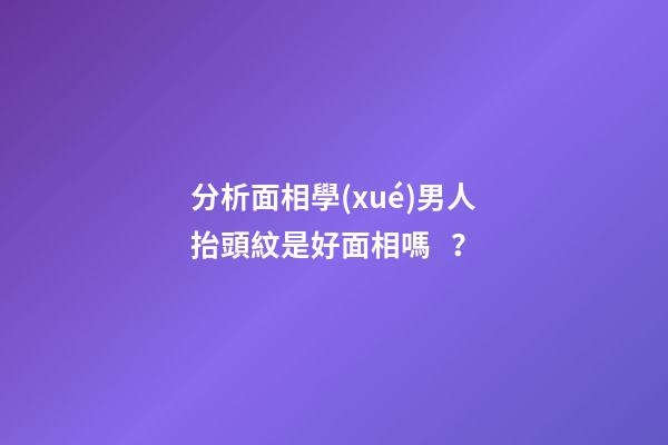分析面相學(xué)男人抬頭紋是好面相嗎？